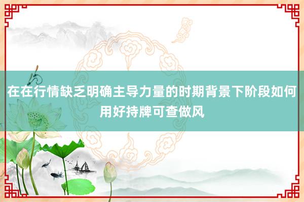 在在行情缺乏明确主导力量的时期背景下阶段如何用好持牌可查做风