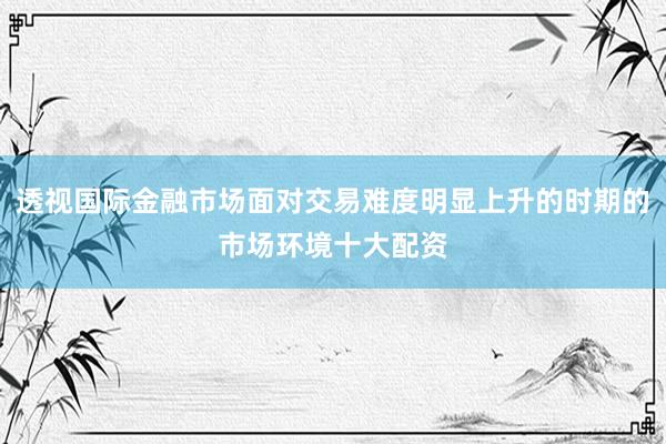 透视国际金融市场面对交易难度明显上升的时期的市场环境十大配资
