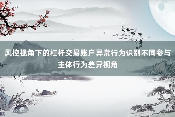 风控视角下的杠杆交易账户异常行为识别不同参与主体行为差异视角